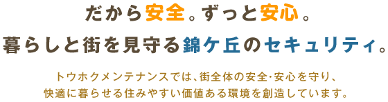 だから安全。ずっと安心。暮らしと街を見守る錦ケ丘のセキュリティ。 トウホクメンテナンスでは、街全体の安全・安心を守り、快適に暮らせる住みやすい価値ある環境を創造しています。