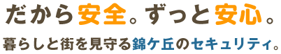 だから安全。ずっと安心。暮らしと街を見守る錦ケ丘のセキュリティ。 トウホクメンテナンスでは、街全体の安全・安心を守り、快適に暮らせる住みやすい価値ある環境を創造しています。